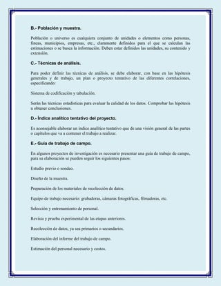 B.- Población y muestra.
Población o universo es cualquiera conjunto de unidades o elementos como personas,
fincas, municipios, empresas, etc., claramente definidos para el que se calculan las
estimaciones o se busca la información. Deben estar definidos las unidades, su contenido y
extensión.
C.- Técnicas de análisis.
Para poder definir las técnicas de análisis, se debe elaborar, con base en las hipótesis
generales y de trabajo, un plan o proyecto tentativo de las diferentes correlaciones,
especificando:
Sistema de codificación y tabulación.
Serán las técnicas estadísticas para evaluar la calidad de los datos. Comprobar las hipótesis
u obtener conclusiones.
D.- Índice analítico tentativo del proyecto.
Es aconsejable elaborar un índice analítico tentativo que de una visión general de las partes
o capítulos que va a contener el trabajo a realizar.
E.- Guía de trabajo de campo.
En algunos proyectos de investigación es necesario presentar una guía de trabajo de campo,
para su elaboración se pueden seguir los siguientes pasos:
Estudio previo o sondeo.
Diseño de la muestra.
Preparación de los materiales de recolección de datos.
Equipo de trabajo necesario: grabadoras, cámaras fotográficas, filmadoras, etc.
Selección y entrenamiento de personal.
Revista y prueba experimental de las etapas anteriores.
Recolección de datos, ya sea primarios o secundarios.
Elaboración del informe del trabajo de campo.
Estimación del personal necesario y costos.
 