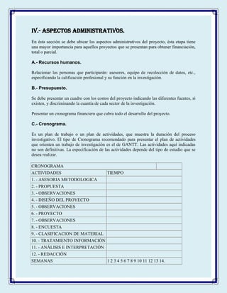 IV.- ASPECTOS ADMINISTRATIVOS.
En ésta sección se debe ubicar los aspectos administrativos del proyecto, ésta etapa tiene
una mayor importancia para aquellos proyectos que se presentan para obtener financiación,
total o parcial.
A.- Recursos humanos.
Relacionar las personas que participarán: asesores, equipo de recolección de datos, etc.,
especificando la calificación profesional y su función en la investigación.
B.- Presupuesto.
Se debe presentar un cuadro con los costos del proyecto indicando las diferentes fuentes, si
existen, y discriminando la cuantía de cada sector de la investigación.
Presentar un cronograma financiero que cubra todo el desarrollo del proyecto.
C.- Cronograma.
Es un plan de trabajo o un plan de actividades, que muestra la duración del proceso
investigativo. El tipo de Cronograma recomendado para presentar el plan de actividades
que orienten un trabajo de investigación es el de GANTT. Las actividades aquí indicadas
no son definitivas. La especificación de las actividades depende del tipo de estudio que se
desea realizar.
CRONOGRAMA
ACTIVIDADES TIEMPO
1. - ASESORIA METODOLOGICA
2. - PROPUESTA
3. - OBSERVACIONES
4. - DISEÑO DEL PROYECTO
5. - OBSERVACIONES
6. - PROYECTO
7. - OBSERVACIONES
8. - ENCUESTA
9. - CLASIFICACION DE MATERIAL
10. - TRATAMIENTO INFORMACIÓN
11. - ANÁLISIS E INTERPRETACIÓN
12. - REDACCIÓN
SEMANAS 1 2 3 4 5 6 7 8 9 10 11 12 13 14.
 