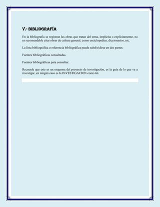 V.- BIBLIOGRAFÍA
En la bibliografía se registran las obras que tratan del tema, implícita o explícitamente, no
es recomendable citar obras de cultura general, como enciclopedias, diccionarios, etc.
La lista bibliográfica o referencia bibliográfica puede subdividirse en dos partes:
Fuentes bibliográficas consultadas.
Fuentes bibliográficas para consultar.
Recuerde que este es un esquema del proyecto de investigación, es la guía de lo que va a
investigar, en ningún caso es la INVESTIGACION como tal.
 