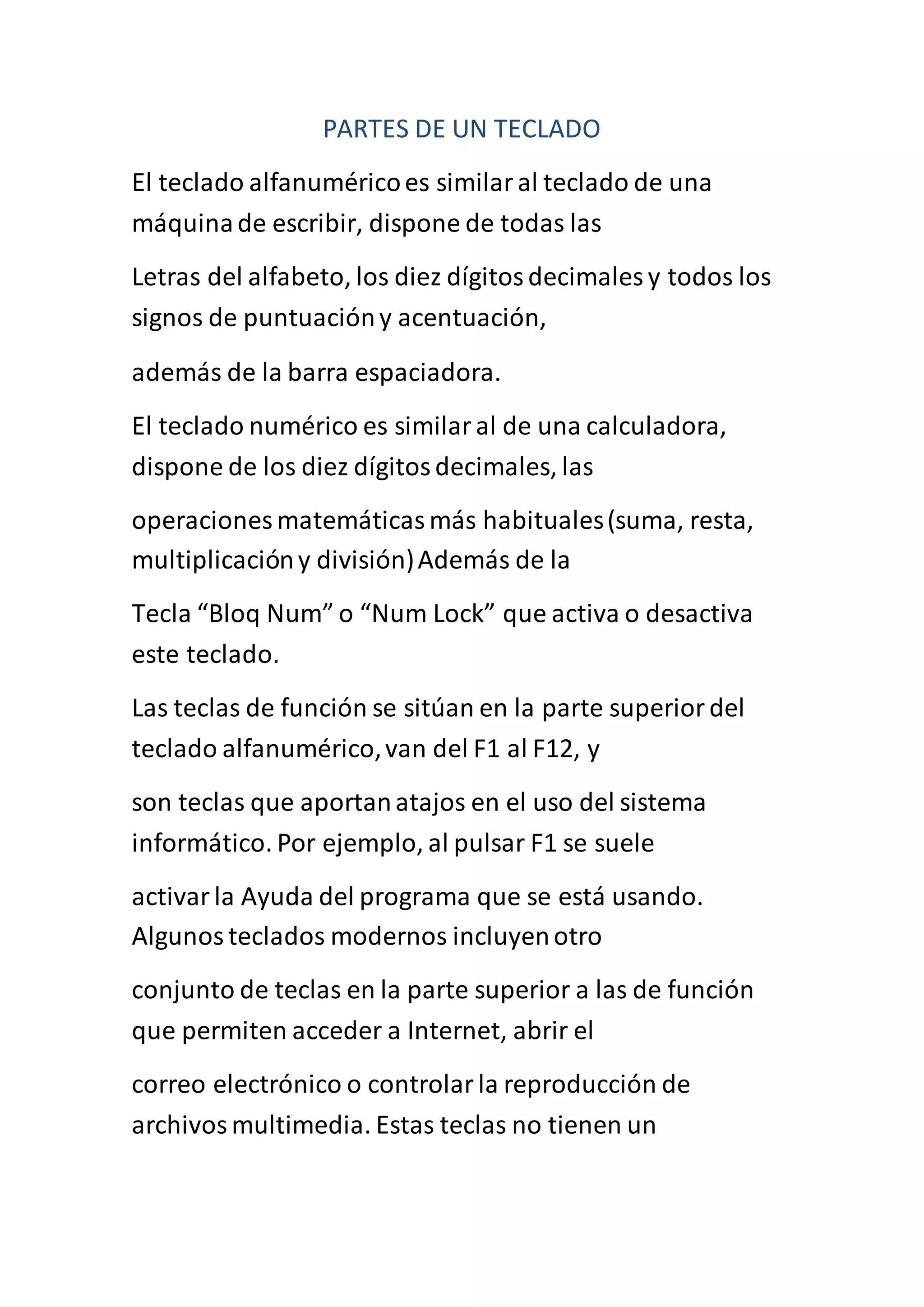 PARTES DE UN TECLADO
El teclado alfanuméricoes similaral teclado de una
máquinade escribir, dispone de todas las
Letras del alfabeto, los diez dígitosdecimales y todos los
signos de puntuacióny acentuación,
además de la barra espaciadora.
El teclado numérico es similaral de una calculadora,
dispone de los diez dígitosdecimales, las
operaciones matemáticasmás habituales(suma, resta,
multiplicacióny división)Además de la
Tecla “Bloq Num” o “Num Lock” que activa o desactiva
este teclado.
Las teclas de función se sitúan en la parte superiordel
teclado alfanumérico,van del F1 al F12, y
son teclas que aportanatajos en el uso del sistema
informático. Por ejemplo, al pulsar F1 se suele
activarla Ayuda del programa que se está usando.
Algunosteclados modernos incluyenotro
conjunto de teclas en la parte superior a las de función
que permiten acceder a Internet, abrir el
correo electrónico o controlarla reproducción de
archivosmultimedia. Estas teclas no tienen un
 
