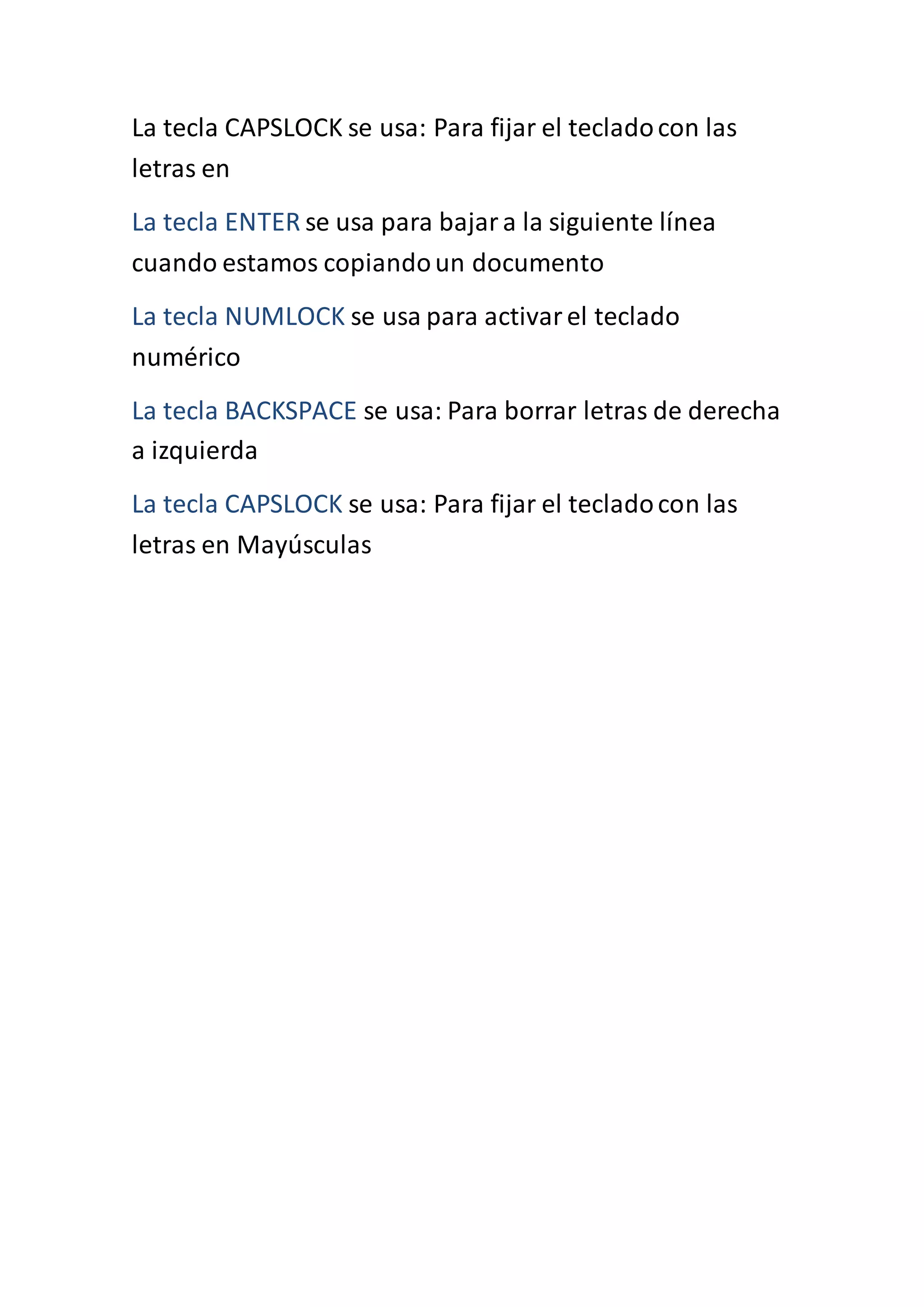 La tecla CAPSLOCK se usa: Para fijar el tecladocon las
letras en
La tecla ENTER se usa para bajara la siguiente línea
cuando estamos copiandoun documento
La tecla NUMLOCK se usa para activarel teclado
numérico
La tecla BACKSPACE se usa: Para borrar letras de derecha
a izquierda
La tecla CAPSLOCK se usa: Para fijar el tecladocon las
letras en Mayúsculas
 