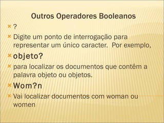 Outros Operadores Booleanos ? Digite um ponto de interrogação para representar um único caracter.  Por exemplo,  objeto?   para localizar os documentos que contêm a palavra objeto ou objetos.  Wom?n Vai localizar documentos com woman ou women 