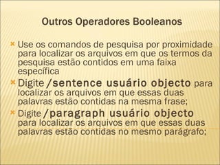 Outros Operadores Booleanos Use os comandos de pesquisa por proximidade para localizar os arquivos em que os termos da pesquisa estão contidos em uma faixa específica  Digite  /sentence usuário objecto  para localizar os arquivos em que essas duas palavras estão contidas na mesma frase;  Digite  /paragraph usuário objecto  para localizar os arquivos em que essas duas palavras estão contidas no mesmo parágrafo; 