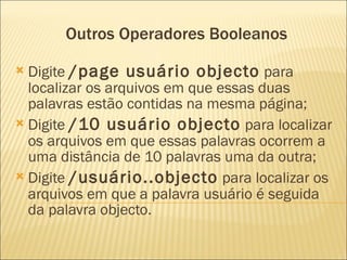 Outros Operadores Booleanos Digite  /page usuário objecto  para localizar os arquivos em que essas duas palavras estão contidas na mesma página;  Digite  /10 usuário objecto  para localizar os arquivos em que essas palavras ocorrem a uma distância de 10 palavras uma da outra;  Digite  /usuário..objecto  para localizar os arquivos em que a palavra usuário é seguida da palavra objecto. 