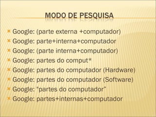 Google: (parte externa +computador) Google: parte+interna+computador Google: (parte interna+computador) Google: partes do comput* Google: partes do computador (Hardware) Google: partes do computador (Software) Google: "partes do computador” Google: partes+internas+computador 