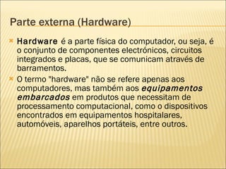 Parte externa (Hardware) Hardware  é a parte física do computador, ou seja, é o conjunto de componentes electrónicos, circuitos integrados e placas, que se comunicam através de barramentos.  O termo "hardware" não se refere apenas aos computadores, mas também aos  equipamentos embarcados  em produtos que necessitam de processamento computacional, como o dispositivos encontrados em equipamentos hospitalares, automóveis, aparelhos portáteis, entre outros. 
