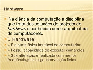 Hardware Na ciência da computação a disciplina que trata das soluções de projecto de  hardware  é conhecida como arquitectura de computadores. O Hardware: –  É a parte física imutável do computador –  Possui capacidade de executar comandos –  Sua alteração é realizada com menor frequência,pois exige intervenção física 