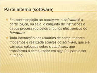 Parte interna (software) Em contraposição ao  hardware , o  software  é a parte lógica, ou seja, o conjunto de instruções e dados processado pelos circuitos electrónicos do  hardware . Toda interacção dos usuários de computadores modernos é realizada através do  software , que é a camada, colocada sobre o  hardware , que transforma o computador em algo útil para o ser humano. 