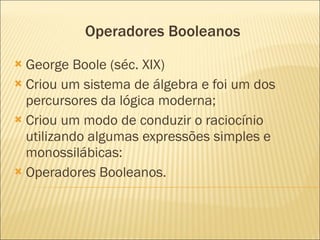Operadores Booleanos George Boole (séc. XIX) Criou um sistema de álgebra e foi um dos percursores da lógica moderna; Criou um modo de conduzir o raciocínio utilizando algumas expressões simples e monossilábicas: Operadores Booleanos.  