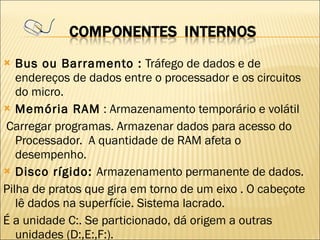 Bus ou Barramento :  Tráfego de dados e de endereços de dados entre o processador e os circuitos do micro. Memória RAM  : Armazenamento temporário e volátil Carregar programas. Armazenar dados para acesso do Processador.  A quantidade de RAM afeta o desempenho. Disco rígido:  Armazenamento permanente de dados. Pilha de pratos que gira em torno de um eixo . O cabeçote lê dados na superfície. Sistema lacrado. É a unidade C:. Se particionado, dá origem a outras unidades (D:,E:,F:). 