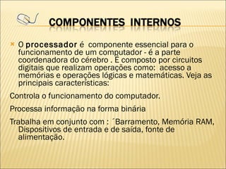 O  processador  é  componente essencial para o funcionamento de um computador - é a parte coordenadora do cérebro . É composto por circuitos digitais que realizam operações como:  acesso a memórias e operações lógicas e matemáticas. Veja as principais características: Controla o funcionamento do computador. Processa informação na forma binária Trabalha em conjunto com : ´Barramento, Memória RAM, Dispositivos de entrada e de saída, fonte de alimentação. 