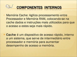 Memória Cache: Agiliza processamento entre Processador e Memória RAM, colocando-se na cache dados e instruções mais utilizados para que o acesso a estes seja mais rápido. Cache  é um dispositivo de acesso rápido, interno a um sistema, que serve de intermediário entre processador e memória para aumentar desempenho de acesso a memória. 