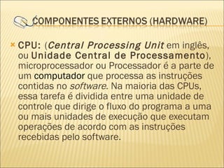 CPU:  ( Central Processing Unit  em inglês, ou  Unidade Central de Processamento ), microprocessador ou Processador é a parte de um  computador  que processa as instruções contidas no  software . Na maioria das CPUs, essa tarefa é dividida entre uma unidade de controle que dirige o fluxo do programa a uma ou mais unidades de execução que executam operações de acordo com as instruções recebidas pelo software. 