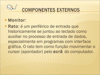 Monitor : Rato : é um periférico de entrada que historicamente se juntou ao teclado como auxiliar no processo de entrada de dados, especialmente em programas com interface gráfica. O rato tem como função movimentar o cursor (apontador) pelo  ecrã  do computador.  