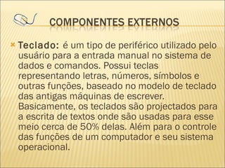 Teclado:  é um tipo de periférico utilizado pelo usuário para a entrada manual no sistema de dados e comandos. Possui teclas representando letras, números, símbolos e outras funções, baseado no modelo de teclado das antigas máquinas de escrever. Basicamente, os teclados são projectados para a escrita de textos onde são usadas para esse meio cerca de 50% delas. Além para o controle das funções de um computador e seu sistema operacional. 