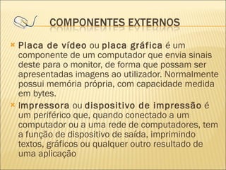 Placa de vídeo  ou  placa gráfica  é um componente de um computador que envia sinais deste para o monitor, de forma que possam ser apresentadas imagens ao utilizador. Normalmente possui memória própria, com capacidade medida em bytes. I mpressora  ou  dispositivo de impressão  é um periférico que, quando conectado a um computador ou a uma rede de computadores, tem a função de dispositivo de saída, imprimindo textos, gráficos ou qualquer outro resultado de uma aplicação 