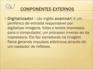 Digitalizador  : (do inglês  scanner ) é um periférico de entrada responsável por digitalizar imagens, fotos e textos impressos para o computador, um processo inverso ao da impressora. Ele faz varreduras na imagem física gerando impulsos eléctricos através de um captador de reflexos. 