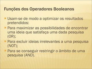 Funções dos Operadores Booleanos Usam-se de modo a optimizar os resultados pretendidos: Para maximizar as possibilidades de encontrar uma ideia que satisfaça uma dada pesquisa (OR); Para excluir ideias irrelevantes a uma pesquisa (NOT); Para se conseguir restringir o âmbito de uma pesquisa (AND). 