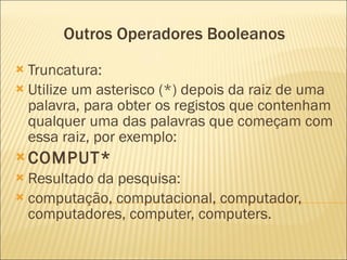 Outros Operadores Booleanos  Truncatura:  Utilize um asterisco (*) depois da raiz de uma palavra, para obter os registos que contenham qualquer uma das palavras que começam com essa raiz, por exemplo:    COMPUT*  Resultado da pesquisa:  computação, computacional, computador, computadores, computer, computers.  