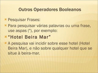Outros Operadores Booleanos Pesquisar Frases: Para pesquisar várias palavras ou uma frase, use aspas ("), por exemplo: “ Hotel Beira Mar” A pesquisa vai incidir sobre esse hotel (Hotel Beira Mar), e não sobre qualquer hotel que se situe à beira-mar.  