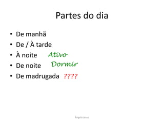 Partes do dia
•
•
•
•
•

De manhã
De / À tarde
À noite Ativo
De noite Dormir
De madrugada ????

Ângela Jesus

 