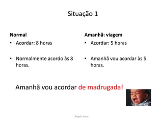 Situação 1
Normal
• Acordar: 8 horas

Amanhã: viagem
• Acordar: 5 horas

• Normalmente acordo às 8
horas.

• Amanhã vou acordar às 5
horas.

Amanhã vou acordar de madrugada!

Ângela Jesus

 