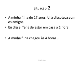 Situação

2

• A minha filha de 17 anos foi à discoteca com
os amigos.
• Eu disse: Tens de estar em casa à 1 hora!

• A minha filha chegou às 4 horas…

Ângela Jesus

 
