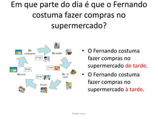 Em que parte do dia é que o Fernando
costuma fazer compras no
supermercado?
• O Fernando costuma
fazer compras no
supermercado de tarde.
• O Fernando costuma
fazer compras no
supermercado à tarde.

Ângela Jesus

 