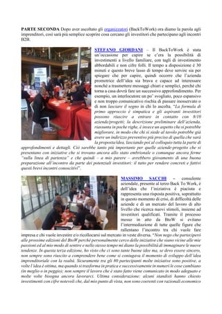 PARTE SECONDA Dopo aver ascoltato gli organizzatori (BackToWork) ora diamo la parola agli
imprenditori, così sarà più semplice scoprire cosa cercano gli investitori che partecipano agli incontri
B2B.
STEFANO GIORDANI – Il BackToWork è stata
un’occasione per capire se c’era la possibilità di
investimenti a livello familiare, con tagli di investimento
abbordabili e non cifre folli. Il tempo a disposizione è 30
minuti e questo breve lasso di tempo deve servire sia per
spiegare che per capire, quindi occorre che l’azienda
promotrice dell’idea sia brava e capace ad interessare
nonché a trasmettere messaggi chiari e semplici, perché chi
torna a casa dovrà fare un successivo approfondimento. Per
esempio, un interlocutore un po’ svogliato, poco espansivo
e non troppo comunicativo rischia di passare inosservato o
di non lasciare il segno in chi lo ascolta. “La formula di
primo approccio è simpatica e gli aspiranti investitori
possono riuscire a entrare in contatto con 8/10
aziende/progetti; la descrizione preliminare dell’azienda,
riassunta in poche righe, è invece un aspetto che si potrebbe
migliorare, in modo che chi si siede al tavolo potrebbe già
avere un indirizzo preventivo più preciso di quella che sarà
la proposta/idea, lasciando poi al colloquio tutta la parte di
approfondimenti e dettagli. Ciò sarebbe tanto più importante per quelle aziende-progetto che si
presentano con iniziative che si trovano ancora allo stato embrionale o comunque ancora ferme
“sulla linea di partenza” e che quindi – a mio parere – avrebbero giovamento di una buona
preparazione all’incontro da parte dei potenziali investitori: il tutto per rendere concreti e fattivi
questi brevi incontri conoscitivi”.
MASSIMO SACCHI – consulente
aziendale, presente al terzo Back To Work, è
dell’idea che l’iniziativa è piaciuta e
rappresenta una risposta positiva, soprattutto
in questo momento di crisi, di difficoltà delle
aziende e di un mercato del lavoro di alto
livello che ricerca nuovi stimoli, insieme ad
investitori qualificati. Tramite il processo
messo in atto da BtoW si evitano
l’intermediazione di tutte quelle figure che
rallentano l’incontro tra chi vuole fare
impresa e chi vuole investire e/o ricollocarsi sul mercato in veste diversa. “Non nego che parteciperò
alle prossime edizioni del BtoW perché personalmente cerco delle iniziative che siano vicine alle mie
passioni ed al mio modo di sentire e nello stesso tempo mi diano la possibilità di immaginare le nuove
tendenze. In questa terza edizione, ho visto che ci sono tante buone idee ma, se devo essere sincero,
non sempre sono riuscito a comprendere bene come si coniugava il momento di sviluppo dell’idea
imprenditoriale con la realtà. Sicuramente tra gli 80 partecipanti molte iniziative sono positive, a
volte l’idea è ottima, ma quando si trasforma in pratica e successivamente in numeri le cose cambiano
(in meglio o in peggio); non sempre il lavoro che è stato fatto viene comunicato in modo adeguato e
molte volte bisogna ancora lavorarci. Ultima considerazione: alcuni standisti hanno chiesto
investimenti con cifre notevoli che, dal mio punto di vista, non sono coerenti con razionali economico
 