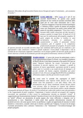 finanziari. Ricordate che gli investitori hanno invece bisogno di capire il sottostante… poi assumono
il rischio!”.
LUIGI BRUNO – della Logos srl è già al suo
secondo BackToWork. In questo caso quindi
parliamo di una ventina di aziende consultate dalle
quali poi ne sono state selezionate uno o due.
L’interesse maggiore è riservato al tema tecnologico
e l’obiettivo finale è quello di entrare nel progetto
come soci finanziatori ma anche come partner dal
punto di vista delle competenze. “Una cosa è certa:
nessuna delle realtà conosciute nei due incontri è
pronta a partire in tempi brevi. Si parla di 12-24
mesi per la realizzazione del progetto completo. Si
parte sempre da un’idea, si verifica se sarà
un’iniziativa vincente, si analizzano le
caratteristiche e anche il potenziale ritorno
economico, più il capitale e le competenze
professionali presenti nel progetto. Il nostro modo
di operare prevede un secondo incontro dopo una settimana dall’evento per un confronto e per
approfondire i dati, analizzare i numeri e quindi verificare i ricavi finali. L’importante è che le
aziende da noi selezionate sappiamo camminare con le proprie gambe sul mercato anche perché il
nostro interesse a livello di investimento prevede una quota di minoranza, intorno al 20-30%”.
MARIO ROSSI – L’unico che invece ha partecipato a tutti e
tre gli appuntamenti di Back To Work. Lui conobbe il fondatore
di BackToWork, Carlo Bassi (mancato a fine aprile 2015 per un
ictus) “ideatore lodevole, ha creato l’occasione di fare
incontrare le piccole imprese con i manager e quindi la
creazione di nuove opportunità, soprattutto perché in questi
ultimi anni si è assistito a un esodo forzato di manager e di
piccole aziende che hanno esigenze immediate per poter
prendere il volo. Di sicuro ad oggi BackToWork ha un database
abbastanza ampio e facilita gli incontri tra più realtà”.
Ma come sono le aziende che espongono al desk?
“Tendenzialmente sono imprese molto diverse tra di loro,
alcune sono ben preparate e con idee chiare, altre con
presentazioni un po’ meno strutturate, alcune dicono chiaro
cosa cercano, altre lo lasciano in sospeso (mi riferisco
soprattutto al profilo che viene fornito online e anche stampato
sul pannello del desk all’Expo). Di sicuro è l’occasione per vedere più realtà in una sola giornata e
si ha l’opportunità di poter scegliere; l’importante è sentirsi coinvolti nei progetti che vengono
raccontati, ma soprattutto ci deve essere la combinazione vincente su entrambi i fronti”. Il
suggerimento per la presentazione durante l’incontro di mezz’ora è di utilizzare le stesse tecniche per
un “pitch” efficace: un documento di poche pagine che viene rafforzato e integrato con la
presentazione a voce. Importante è anche poter dare qualche dimostrazione concreta del
prodotto/servizio e di come questo risolve un problema o coglie un’opportunità di mercato in modo
distintivo e innovativo, creando valore per il cliente e profitto per l’impresa. In mezz’ora di tempo
l’azienda presentatrice deve catturare l’attenzione e far “innamorare” l’investitore/manager del
proprio progetto.
 