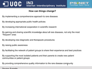 How can things change? By implementing a comprehensive approach to rare diseases By developing appropriate public health policies By increasing international cooperation in scientific research By gaining and sharing scientific knowledge about all rare diseases, not only the most “frequent” ones By developing new diagnostic and therapeutic procedures By raising public awareness By facilitating the network of patient groups to share their experience and best practices By supporting the most isolated patients and their parents to create new patient communities or patient groups By providing comprehensive quality information to the rare disease community Source: Eurordis 