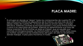 PLACA MADRE:
•
Es el lugar en donde se "alojan" todos los componentes de nuestra PC y la
que comunica TODOS los dispositivos de la misma y es otra más de las 4
piezas vitales de nuestra PC. A traves de esta se envian datos y energía
electrica. Ademas controla al microprocesador y nos pone limitaciones en
cuanto a la velocidad de la RAM. Además es determinante a la hora de
hacer overclock. En la mother se aloja el chipset, que es aquello que
controla el microprocesador, la memoria RAM y el video, entre otras cosas.
La mother vendria a ser las instalaciónes del lugar. Sin ella no tendríamos
donde trabajar, ni piso para movernos ni nada.
•
 