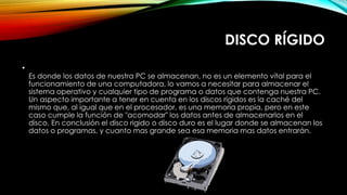 DISCO RÍGIDO
•
Es donde los datos de nuestra PC se almacenan, no es un elemento vital para el
funcionamiento de una computadora, lo vamos a necesitar para almacenar el
sistema operativo y cualquier tipo de programa o datos que contenga nuestra PC.
Un aspecto importante a tener en cuenta en los discos rígidos es la caché del
mismo que, al igual que en el procesador, es una memoria propia, pero en este
caso cumple la función de "acomodar" los datos antes de almacenarlos en el
disco. En conclusión el disco rigido o disco duro es el lugar donde se almacenan los
datos o programas, y cuanto mas grande sea esa memoria mas datos entrarán.
 