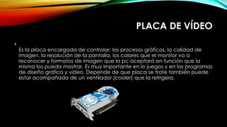 PLACA DE VÍDEO
•
Es la placa encargada de controlar: los procesos gráficos, la calidad de
imagen, la resolución de la pantalla, los colores que el monitor va a
reconocer y formatos de imagen que la pc aceptará en función que la
misma los pueda mostrar. Es muy importante en lo juegos y en los programas
de diseño gráfico y video. Depende de que placa se trate también puede
estar acompañada de un ventilador (cooler) que la refrigera.
 