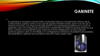GABINETE
•
EL gabinete es el lugar en donde están contenidas todos los componentes internos de la
computadora, parece como si una caja de zapatos tambien sirviera, pero no es tan así. Si
estamos armando una máquina de bajo perfil no hay demasiado problema en cuanto al
gabinete, pero una máquina de performance media/alta (ni hablar las grosas) tenemos que
tener cuidado con el gabinete ¿por qué? por el tema refrigeración ya que toda esa
potencia genera calor, es inevitable y si no refrigeramos tendremos el problema de perdidas
de rendimiento, además de acortarle la vida útil a todo nuestro hard.
 
