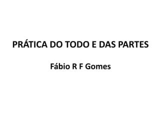 PRÁTICA DO TODO E DAS PARTES
Fábio R F Gomes

 