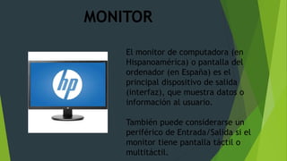 El monitor de computadora (en
Hispanoamérica) o pantalla del
ordenador (en España) es el
principal dispositivo de salida
(interfaz), que muestra datos o
información al usuario.
También puede considerarse un
periférico de Entrada/Salida si el
monitor tiene pantalla táctil o
multitáctil.
MONITOR
 