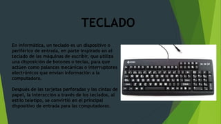 En informática, un teclado es un dispositivo o
periférico de entrada, en parte inspirado en el
teclado de las máquinas de escribir, que utiliza
una disposición de botones o teclas, para que
actúen como palancas mecánicas o interruptores
electrónicos que envían información a la
computadora.
Después de las tarjetas perforadas y las cintas de
papel, la interacción a través de los teclados, al
estilo teletipo, se convirtió en el principal
dispositivo de entrada para las computadoras.
TECLADO
 
