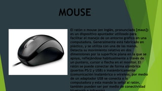 MOUSE
El ratón o mouse (en inglés, pronunciado [maʊs])
es un dispositivo apuntador utilizado para
facilitar el manejo de un entorno gráfico en una
computadora. Generalmente está fabricado en
plástico, y se utiliza con una de las manos.
Detecta su movimiento relativo en dos
dimensiones por la superficie plana en la que se
apoya, reflejándose habitualmente a través de
un puntero, cursor o flecha en el monitor. El
ratón se puede conectar de forma alámbrica
(puertos PS/2 y USB) o inalámbricamente
(comunicación inalámbrica o wireless, por medio
de un adaptador USB se conecta a la
computadora y esta manda la señal al ratón,
también pueden ser por medio de conectividad
 