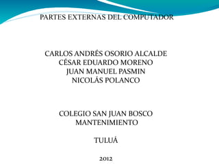 PARTES EXTERNAS DEL COMPUTADOR




 CARLOS ANDRÉS OSORIO ALCALDE
    CÉSAR EDUARDO MORENO
      JUAN MANUEL PASMIN
        NICOLÁS POLANCO



    COLEGIO SAN JUAN BOSCO
       MANTENIMIENTO

            TULUÁ

             2012
 