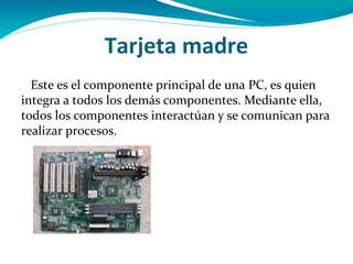 Tarjeta madre
  Este es el componente principal de una PC, es quien
integra a todos los demás componentes. Mediante ella,
todos los componentes interactúan y se comunican para
realizar procesos.
 