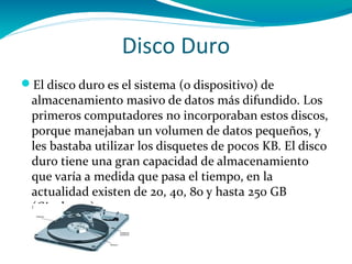 Disco Duro
El disco duro es el sistema (o dispositivo) de
 almacenamiento masivo de datos más difundido. Los
 primeros computadores no incorporaban estos discos,
 porque manejaban un volumen de datos pequeños, y
 les bastaba utilizar los disquetes de pocos KB. El disco
 duro tiene una gran capacidad de almacenamiento
 que varía a medida que pasa el tiempo, en la
 actualidad existen de 20, 40, 80 y hasta 250 GB
 (Gigabytes).
 