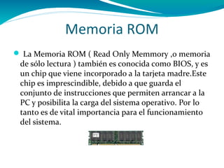 Memoria ROM
 La Memoria ROM ( Read Only Memmory ,o memoria
 de sólo lectura ) también es conocida como BIOS, y es
 un chip que viene incorporado a la tarjeta madre.Este
 chip es imprescindible, debido a que guarda el
 conjunto de instrucciones que permiten arrancar a la
 PC y posibilita la carga del sistema operativo. Por lo
 tanto es de vital importancia para el funcionamiento
 del sistema.
 