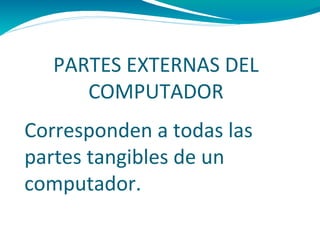 PARTES EXTERNAS DEL
      COMPUTADOR
Corresponden a todas las
partes tangibles de un
computador.
 
