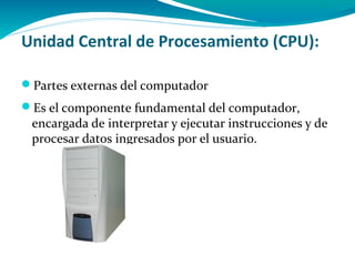 Unidad Central de Procesamiento (CPU):

Partes externas del computador
Es el componente fundamental del computador,
 encargada de interpretar y ejecutar instrucciones y de
 procesar datos ingresados por el usuario.
 
