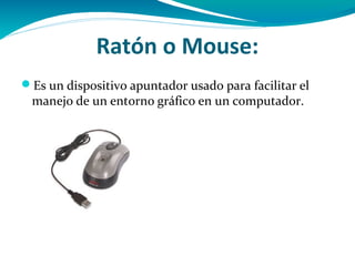 Ratón o Mouse:
Es un dispositivo apuntador usado para facilitar el
 manejo de un entorno gráfico en un computador.
 
