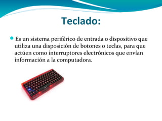 Teclado:
Es un sistema periférico de entrada o dispositivo que
 utiliza una disposición de botones o teclas, para que
 actúen como interruptores electrónicos que envían
 información a la computadora.
 