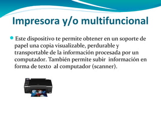 Impresora y/o multifuncional
Este dispositivo te permite obtener en un soporte de
 papel una copia visualizable, perdurable y
 transportable de la información procesada por un
 computador. También permite subir información en
 forma de texto al computador (scanner).
 