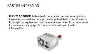 PARTES INTERNAS
• FUENTE DE PODER: La fuente de poder es un accesorio sumamente
importante en cualquier equipo de cómputo debido a que almacena
la energía del equipo y en caso de que se vaya la luz, le permite salvar
los documentos y apagar la computadora sin la pérdida de
información.
 