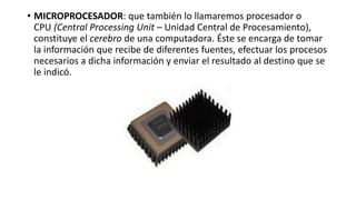 • MICROPROCESADOR: que también lo llamaremos procesador o
CPU (Central Processing Unit – Unidad Central de Procesamiento),
constituye el cerebro de una computadora. Éste se encarga de tomar
la información que recibe de diferentes fuentes, efectuar los procesos
necesarios a dicha información y enviar el resultado al destino que se
le indicó.
 